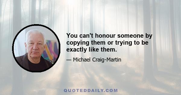 You can't honour someone by copying them or trying to be exactly like them.