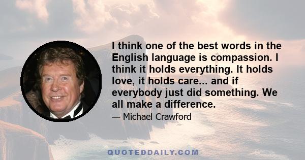 I think one of the best words in the English language is compassion. I think it holds everything. It holds love, it holds care... and if everybody just did something. We all make a difference.