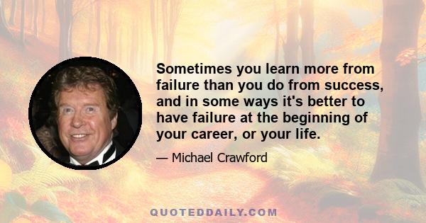 Sometimes you learn more from failure than you do from success, and in some ways it's better to have failure at the beginning of your career, or your life.