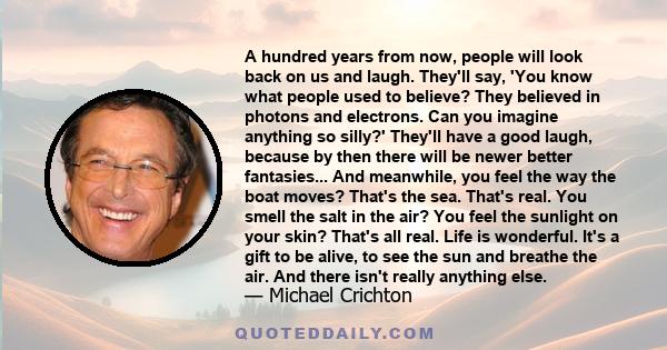 A hundred years from now, people will look back on us and laugh. They'll say, 'You know what people used to believe? They believed in photons and electrons. Can you imagine anything so silly?' They'll have a good laugh, 