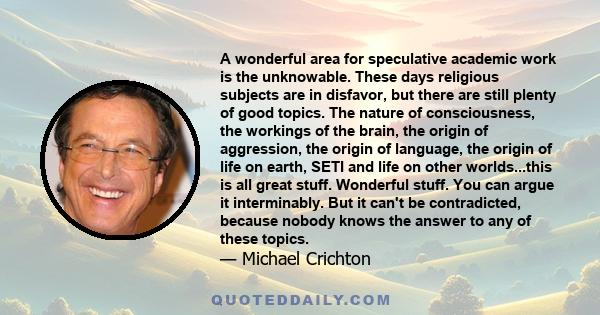 A wonderful area for speculative academic work is the unknowable. These days religious subjects are in disfavor, but there are still plenty of good topics. The nature of consciousness, the workings of the brain, the