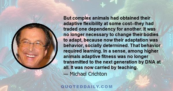 But complex animals had obtained their adaptive flexibility at some cost--they had traded one dependency for another. It was no longer necessary to change their bodies to adapt, because now their adaptation was