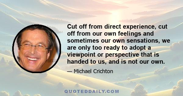 Cut off from direct experience, cut off from our own feelings and sometimes our own sensations, we are only too ready to adopt a viewpoint or perspective that is handed to us, and is not our own.