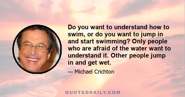 Do you want to understand how to swim, or do you want to jump in and start swimming? Only people who are afraid of the water want to understand it. Other people jump in and get wet.