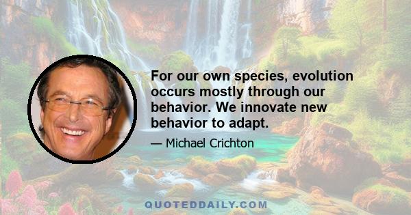 For our own species, evolution occurs mostly through our behavior. We innovate new behavior to adapt.