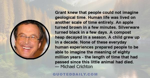 Grant knew that people could not imagine geological time. Human life was lived on another scale of time entirely. An apple turned brown in a few minutes. Silverware turned black in a few days. A compost heap decayed in