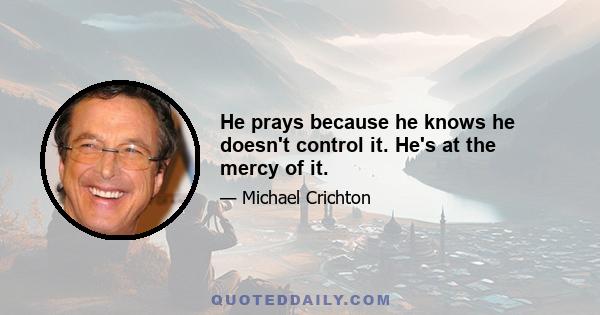 He prays because he knows he doesn't control it. He's at the mercy of it.