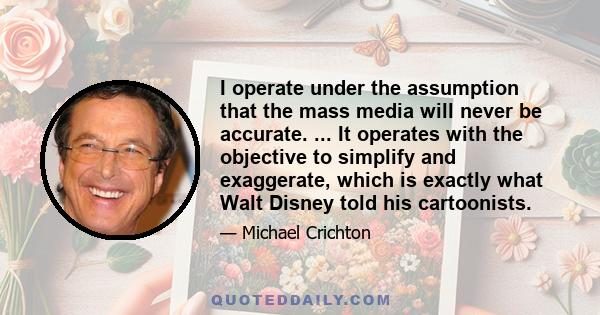 I operate under the assumption that the mass media will never be accurate. ... It operates with the objective to simplify and exaggerate, which is exactly what Walt Disney told his cartoonists.