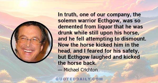 In truth, one of our company, the solemn warrior Ecthgow, was so demented from liquor that he was drunk while still upon his horse, and he fell attempting to dismount. Now the horse kicked him in the head, and I feared