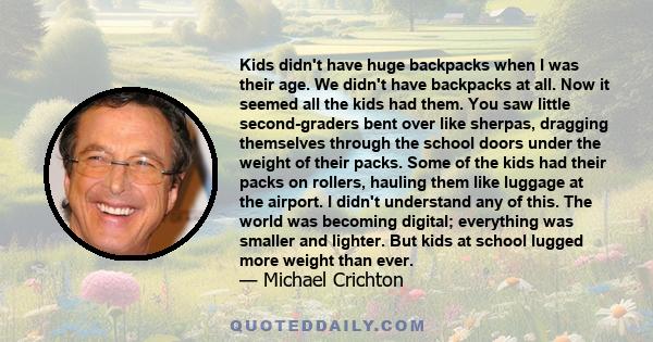 Kids didn't have huge backpacks when I was their age. We didn't have backpacks at all. Now it seemed all the kids had them. You saw little second-graders bent over like sherpas, dragging themselves through the school