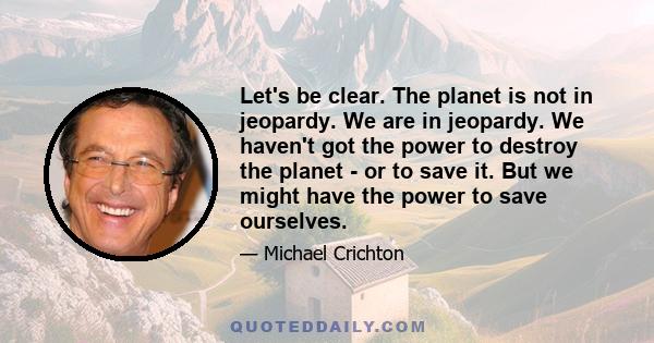 Let's be clear. The planet is not in jeopardy. We are in jeopardy. We haven't got the power to destroy the planet - or to save it. But we might have the power to save ourselves.