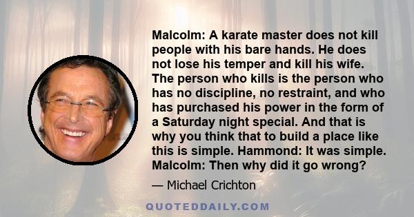 Malcolm: A karate master does not kill people with his bare hands. He does not lose his temper and kill his wife. The person who kills is the person who has no discipline, no restraint, and who has purchased his power