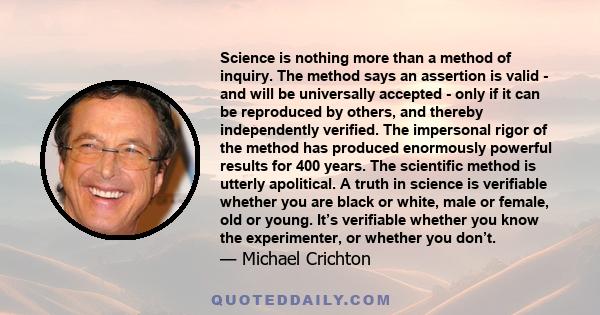 Science is nothing more than a method of inquiry. The method says an assertion is valid - and will be universally accepted - only if it can be reproduced by others, and thereby independently verified. The impersonal