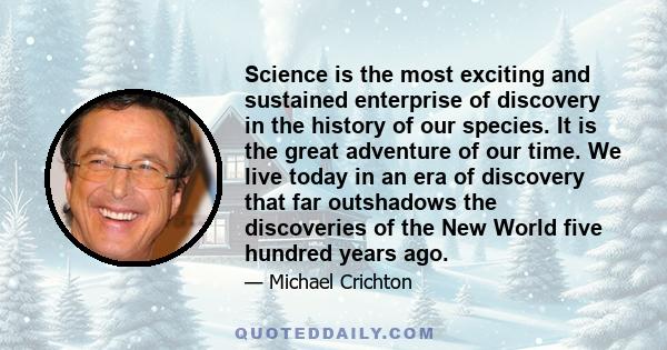 Science is the most exciting and sustained enterprise of discovery in the history of our species. It is the great adventure of our time. We live today in an era of discovery that far outshadows the discoveries of the