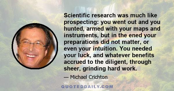 Scientific research was much like prospecting: you went out and you hunted, armed with your maps and instruments, but in the ened your preparations did not matter, or even your intuition. You needed your luck, and