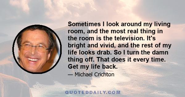 Sometimes I look around my living room, and the most real thing in the room is the television. It's bright and vivid, and the rest of my life looks drab. So I turn the damn thing off. That does it every time. Get my