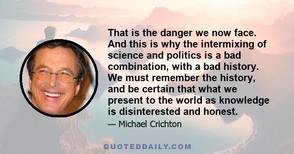 That is the danger we now face. And this is why the intermixing of science and politics is a bad combination, with a bad history. We must remember the history, and be certain that what we present to the world as