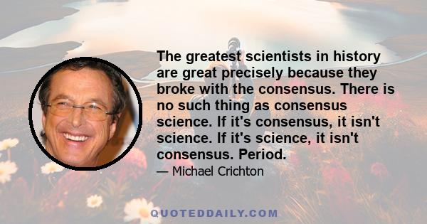 The greatest scientists in history are great precisely because they broke with the consensus. There is no such thing as consensus science. If it's consensus, it isn't science. If it's science, it isn't consensus. Period.