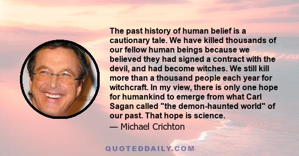 The past history of human belief is a cautionary tale. We have killed thousands of our fellow human beings because we believed they had signed a contract with the devil, and had become witches. We still kill more than a 