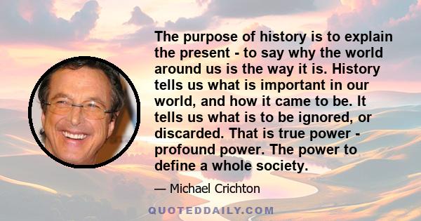 The purpose of history is to explain the present - to say why the world around us is the way it is. History tells us what is important in our world, and how it came to be. It tells us what is to be ignored, or