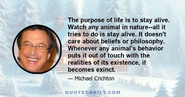 The purpose of life is to stay alive. Watch any animal in nature--all it tries to do is stay alive. It doesn't care about beliefs or philosophy. Whenever any animal's behavior puts it out of touch with the realities of