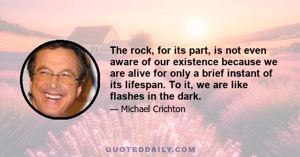 The rock, for its part, is not even aware of our existence because we are alive for only a brief instant of its lifespan. To it, we are like flashes in the dark.