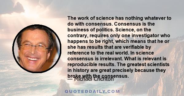 The work of science has nothing whatever to do with consensus. Consensus is the business of politics. Science, on the contrary, requires only one investigator who happens to be right, which means that he or she has