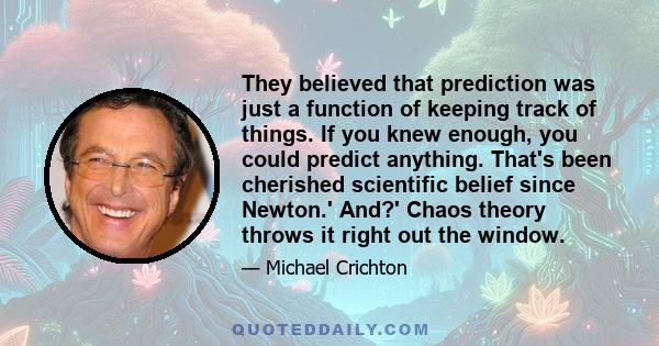 They believed that prediction was just a function of keeping track of things. If you knew enough, you could predict anything. That's been cherished scientific belief since Newton.' And?' Chaos theory throws it right out 