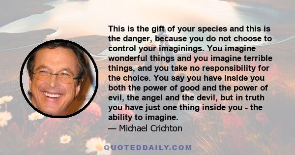 This is the gift of your species and this is the danger, because you do not choose to control your imaginings. You imagine wonderful things and you imagine terrible things, and you take no responsibility for the choice. 