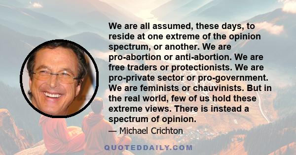 We are all assumed, these days, to reside at one extreme of the opinion spectrum, or another. We are pro-abortion or anti-abortion. We are free traders or protectionists. We are pro-private sector or pro-government. We