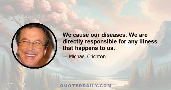 We cause our diseases. We are directly responsible for any illness that happens to us.