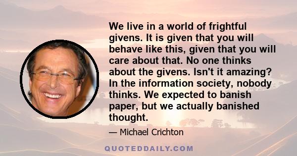 We live in a world of frightful givens. It is given that you will behave like this, given that you will care about that. No one thinks about the givens. Isn't it amazing? In the information society, nobody thinks. We