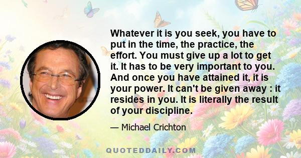 Whatever it is you seek, you have to put in the time, the practice, the effort. You must give up a lot to get it. It has to be very important to you. And once you have attained it, it is your power. It can't be given