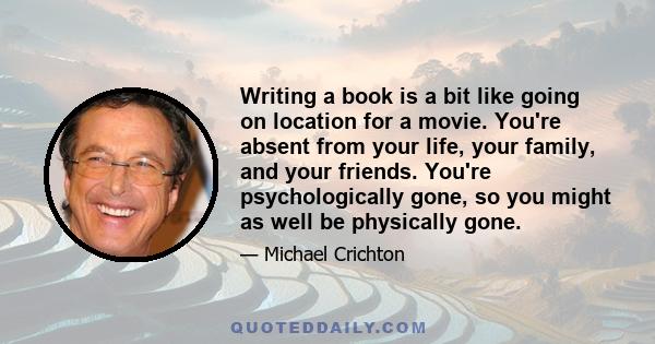 Writing a book is a bit like going on location for a movie. You're absent from your life, your family, and your friends. You're psychologically gone, so you might as well be physically gone.