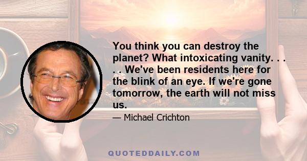 You think you can destroy the planet? What intoxicating vanity. . . . . We've been residents here for the blink of an eye. If we're gone tomorrow, the earth will not miss us.