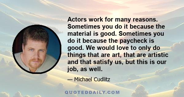 Actors work for many reasons. Sometimes you do it because the material is good. Sometimes you do it because the paycheck is good. We would love to only do things that are art, that are artistic and that satisfy us, but