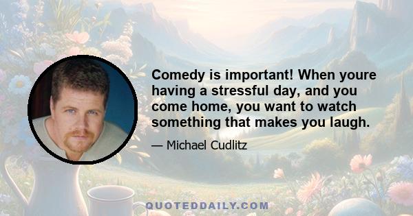 Comedy is important! When youre having a stressful day, and you come home, you want to watch something that makes you laugh.