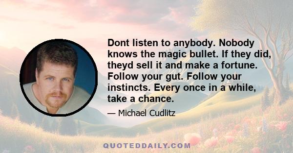 Dont listen to anybody. Nobody knows the magic bullet. If they did, theyd sell it and make a fortune. Follow your gut. Follow your instincts. Every once in a while, take a chance.