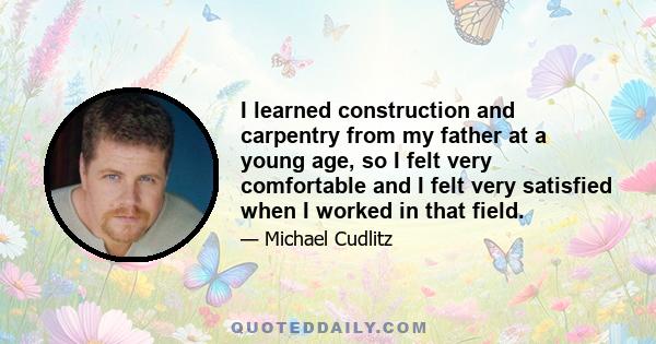 I learned construction and carpentry from my father at a young age, so I felt very comfortable and I felt very satisfied when I worked in that field.