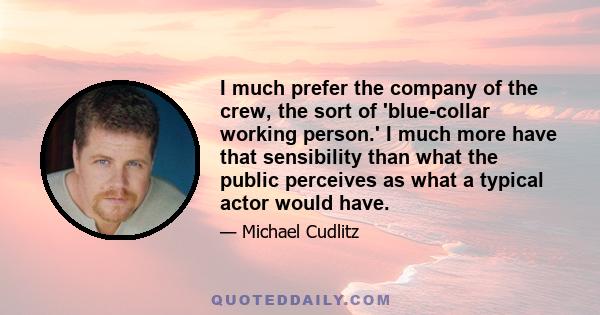 I much prefer the company of the crew, the sort of 'blue-collar working person.' I much more have that sensibility than what the public perceives as what a typical actor would have.