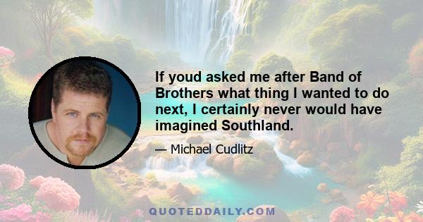 If youd asked me after Band of Brothers what thing I wanted to do next, I certainly never would have imagined Southland.