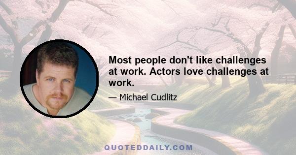 Most people don't like challenges at work. Actors love challenges at work.