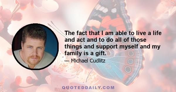 The fact that I am able to live a life and act and to do all of those things and support myself and my family is a gift.