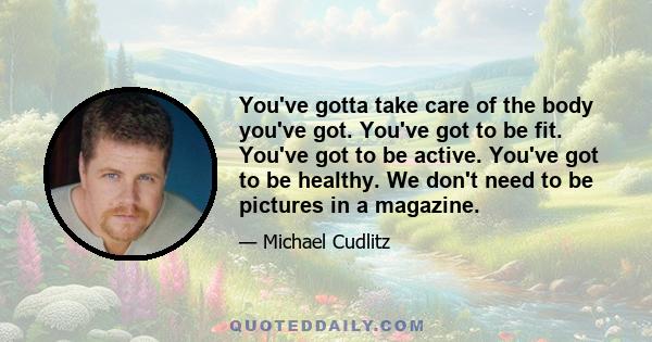 You've gotta take care of the body you've got. You've got to be fit. You've got to be active. You've got to be healthy. We don't need to be pictures in a magazine.