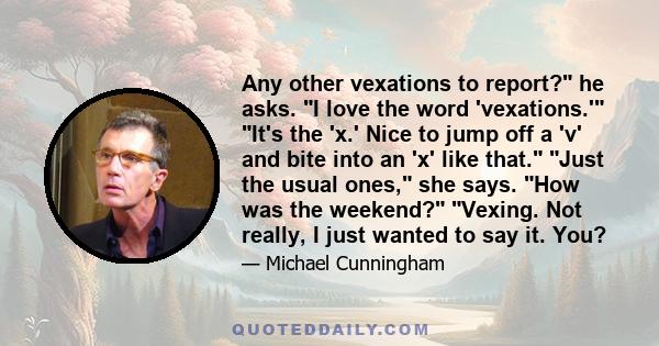 Any other vexations to report? he asks. I love the word 'vexations.' It's the 'x.' Nice to jump off a 'v' and bite into an 'x' like that. Just the usual ones, she says. How was the weekend? Vexing. Not really, I just