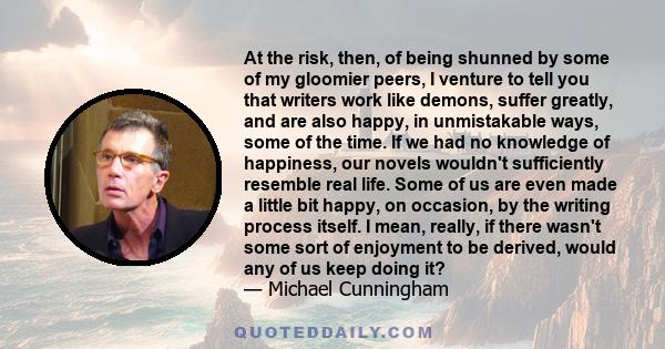 At the risk, then, of being shunned by some of my gloomier peers, I venture to tell you that writers work like demons, suffer greatly, and are also happy, in unmistakable ways, some of the time. If we had no knowledge