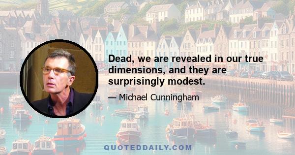 Dead, we are revealed in our true dimensions, and they are surprisingly modest.