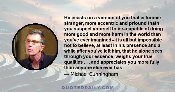 He insists on a version of you that is funnier, stranger, more eccentric and prfound thatn you suspect yourself to be--capable of doing more good and more harm in the world than you've ever imagined--it is all but