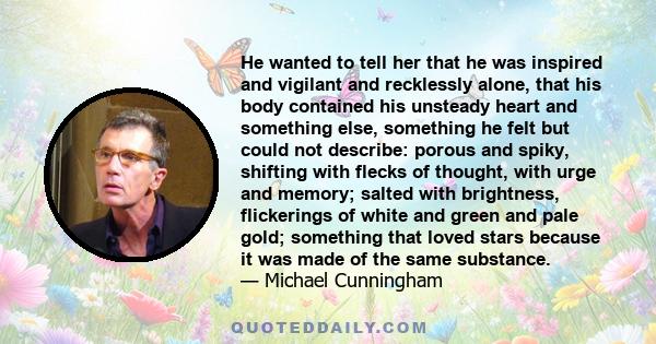 He wanted to tell her that he was inspired and vigilant and recklessly alone, that his body contained his unsteady heart and something else, something he felt but could not describe: porous and spiky, shifting with