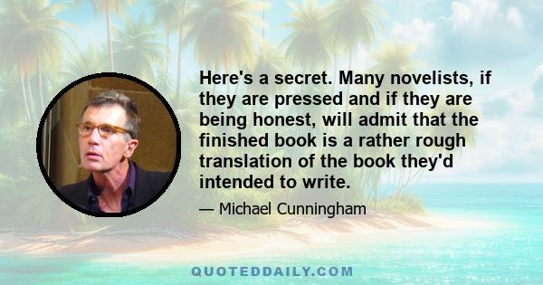 Here's a secret. Many novelists, if they are pressed and if they are being honest, will admit that the finished book is a rather rough translation of the book they'd intended to write.